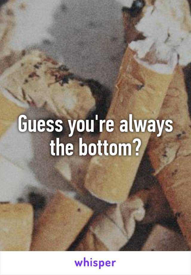 Guess you're always the bottom?
