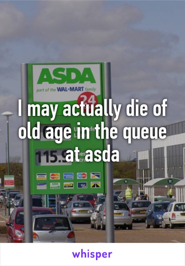 I may actually die of old age in the queue at asda
