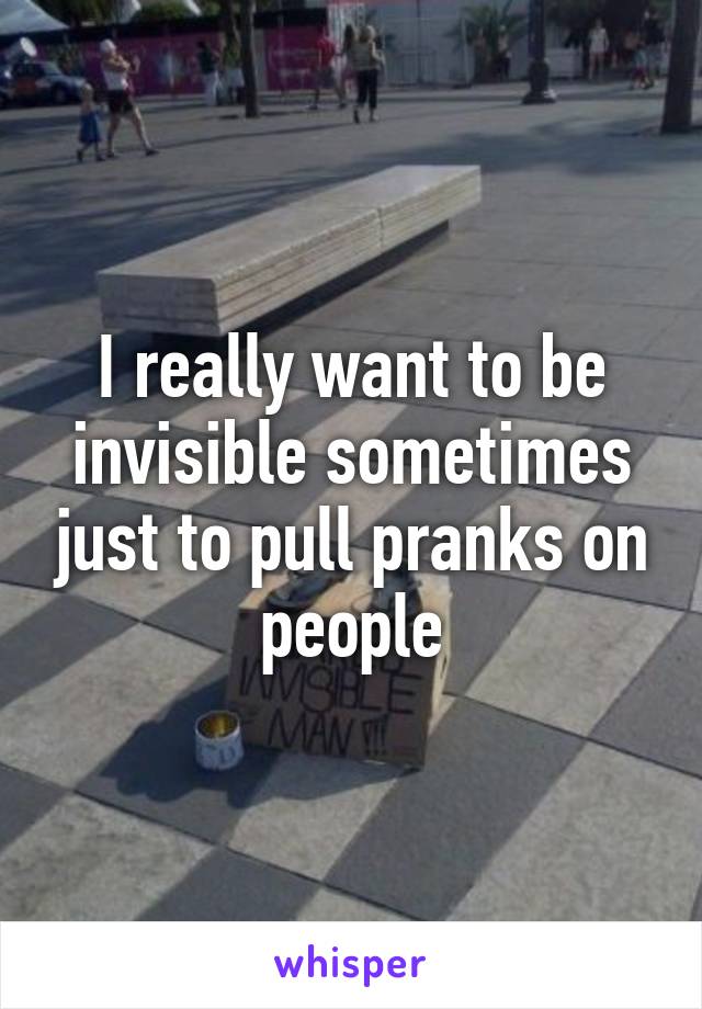 I really want to be invisible sometimes just to pull pranks on people