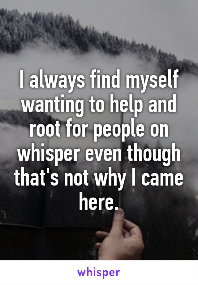 I always find myself wanting to help and root for people on whisper even though that's not why I came here.