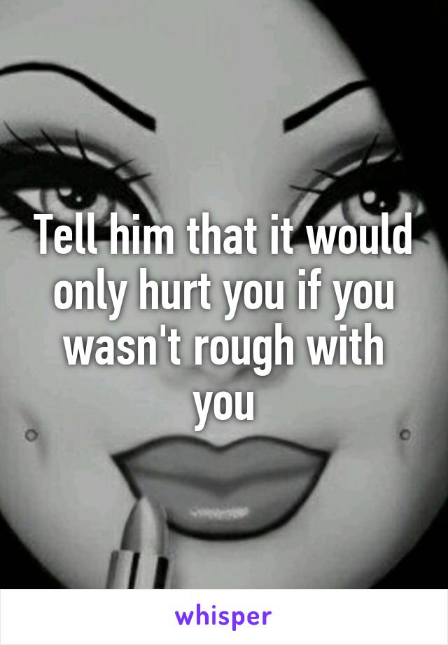 Tell him that it would only hurt you if you wasn't rough with you