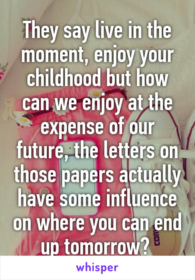 They say live in the moment, enjoy your childhood but how can we enjoy at the expense of our future, the letters on those papers actually have some influence on where you can end up tomorrow? 