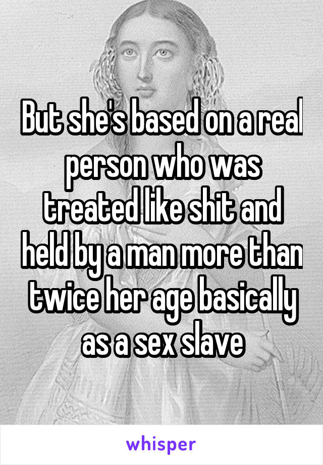 But she's based on a real person who was treated like shit and held by a man more than twice her age basically as a sex slave