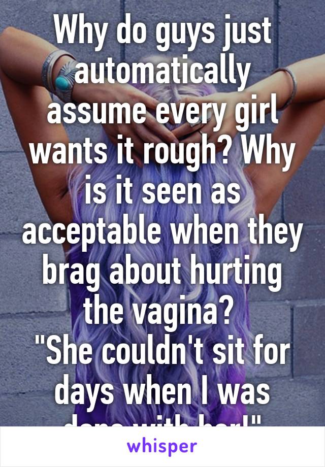 Why do guys just automatically assume every girl wants it rough? Why is it seen as acceptable when they brag about hurting the vagina? 
"She couldn't sit for days when I was done with her!"