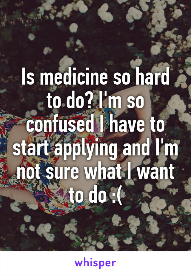 Is medicine so hard to do? I'm so confused I have to start applying and I'm not sure what I want to do :(