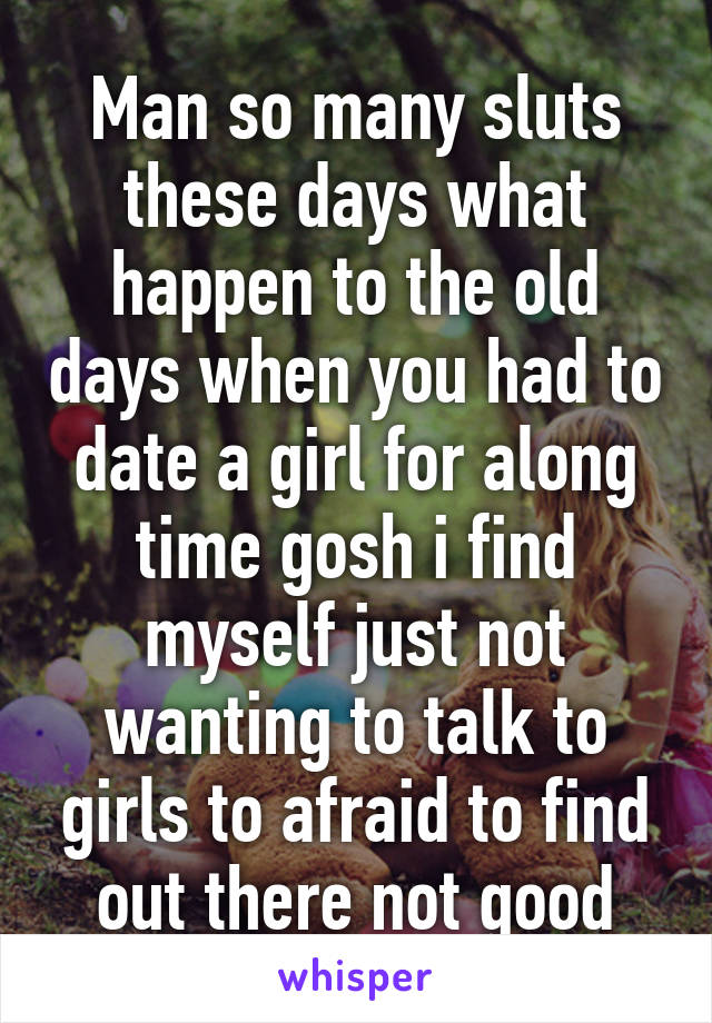 Man so many sluts these days what happen to the old days when you had to date a girl for along time gosh i find myself just not wanting to talk to girls to afraid to find out there not good
