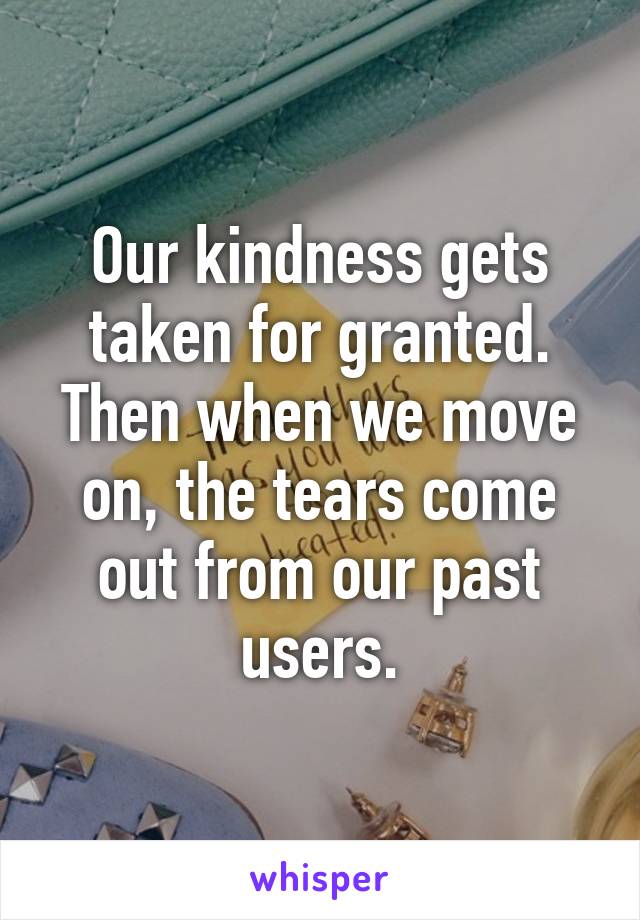 Our kindness gets taken for granted. Then when we move on, the tears come out from our past users.
