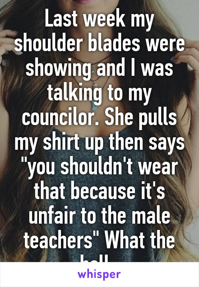 Last week my shoulder blades were showing and I was talking to my councilor. She pulls my shirt up then says "you shouldn't wear that because it's unfair to the male teachers" What the hell. 