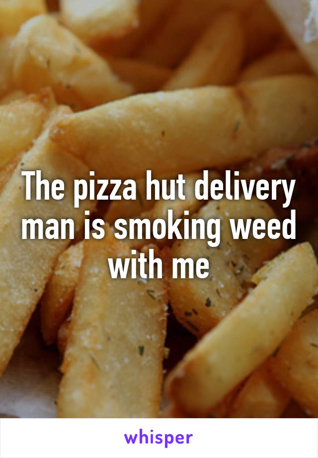 The pizza hut delivery man is smoking weed with me