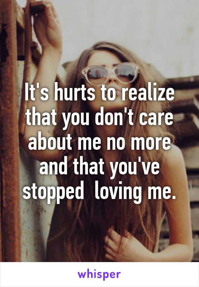 It's hurts to realize that you don't care about me no more and that you've stopped  loving me.