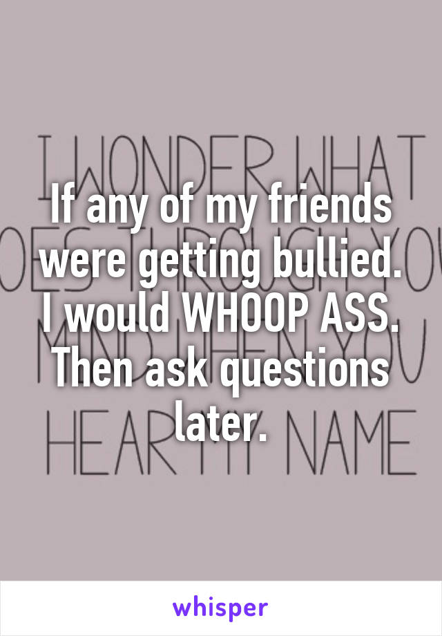 If any of my friends were getting bullied. I would WHOOP ASS. Then ask questions later.