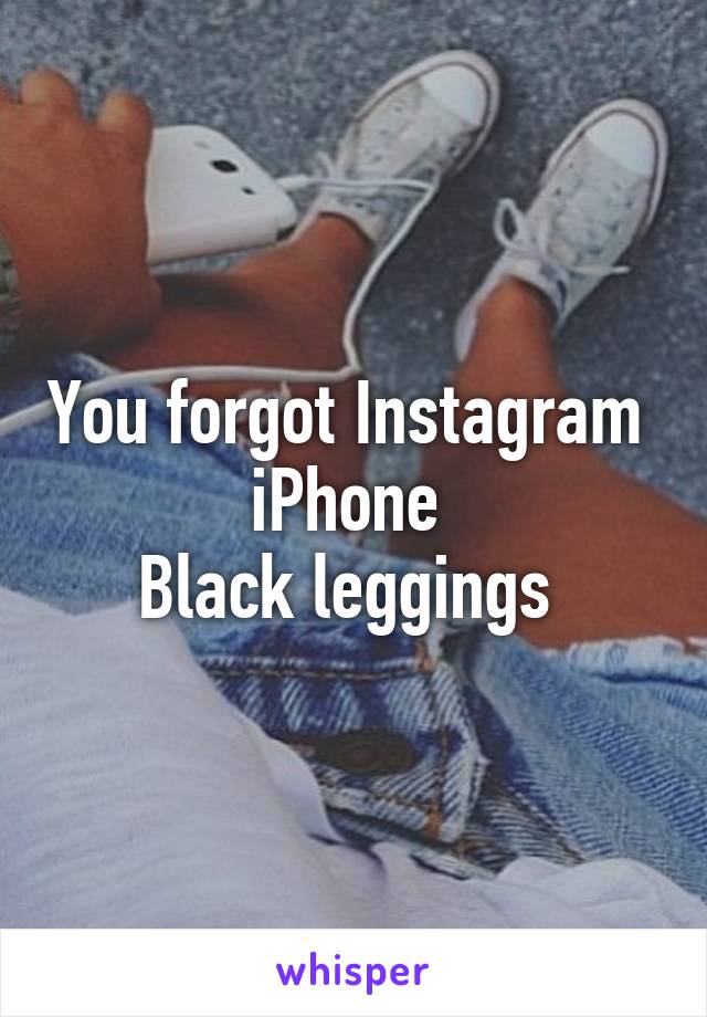 You forgot Instagram 
iPhone 
Black leggings 