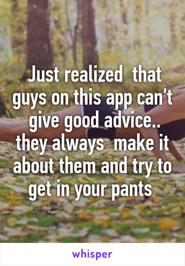  Just realized  that guys on this app can't  give good advice.. they always  make it about them and try to get in your pants 