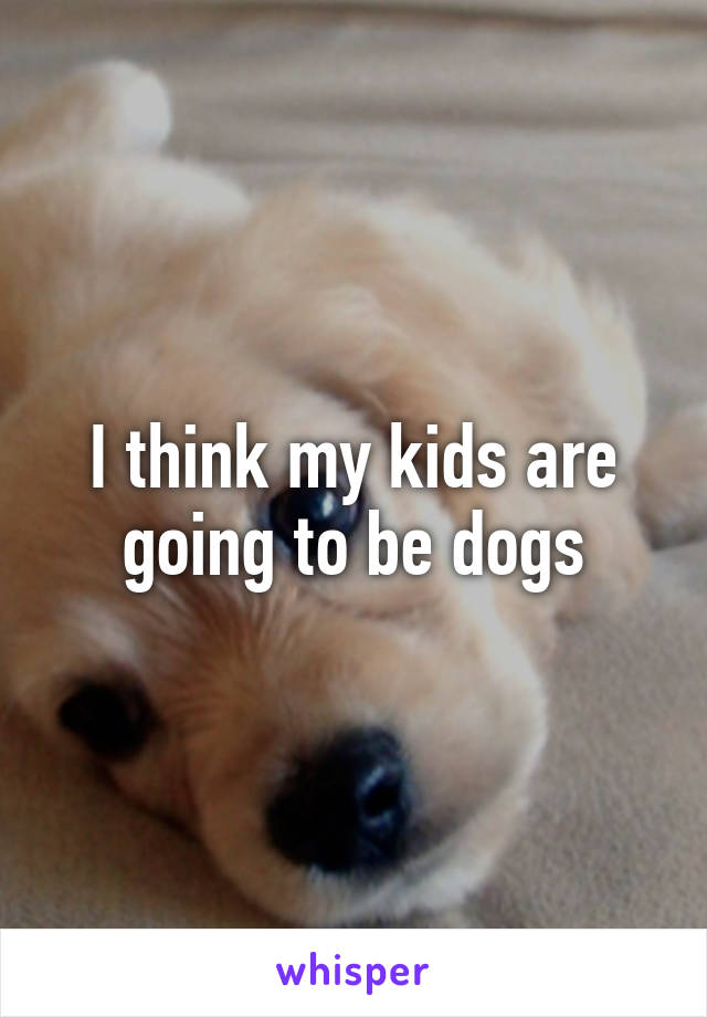 I think my kids are going to be dogs