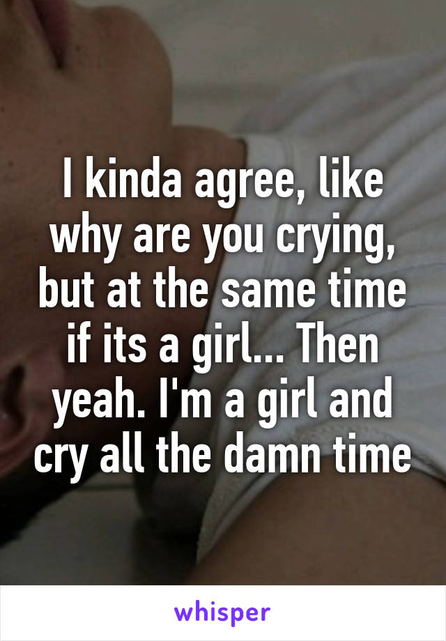 I kinda agree, like why are you crying, but at the same time if its a girl... Then yeah. I'm a girl and cry all the damn time