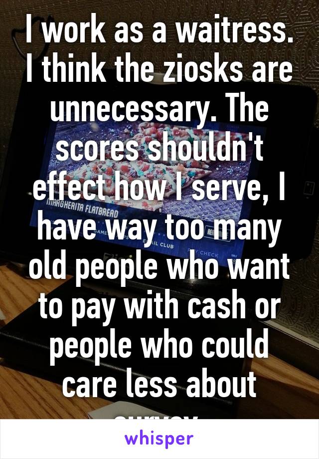 I work as a waitress. I think the ziosks are unnecessary. The scores shouldn't effect how I serve, I have way too many old people who want to pay with cash or people who could care less about survey.