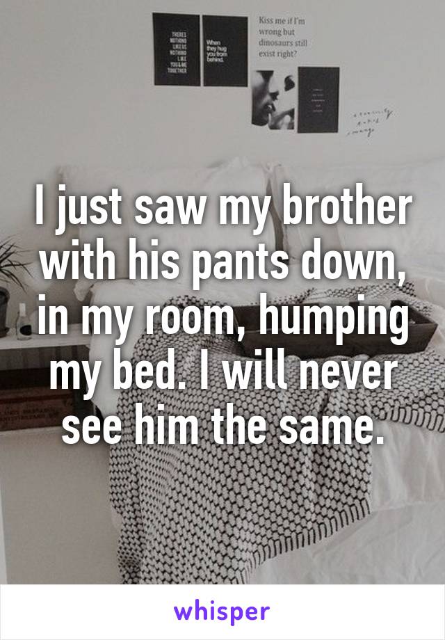 I just saw my brother with his pants down, in my room, humping my bed. I will never see him the same.