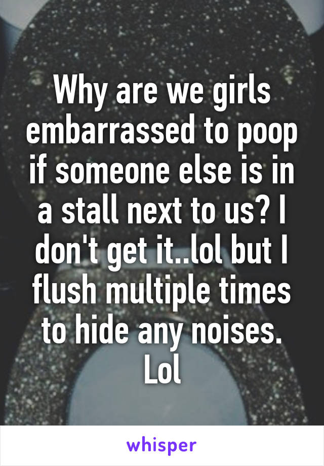 Why are we girls embarrassed to poop if someone else is in a stall next to us? I don't get it..lol but I flush multiple times to hide any noises. Lol