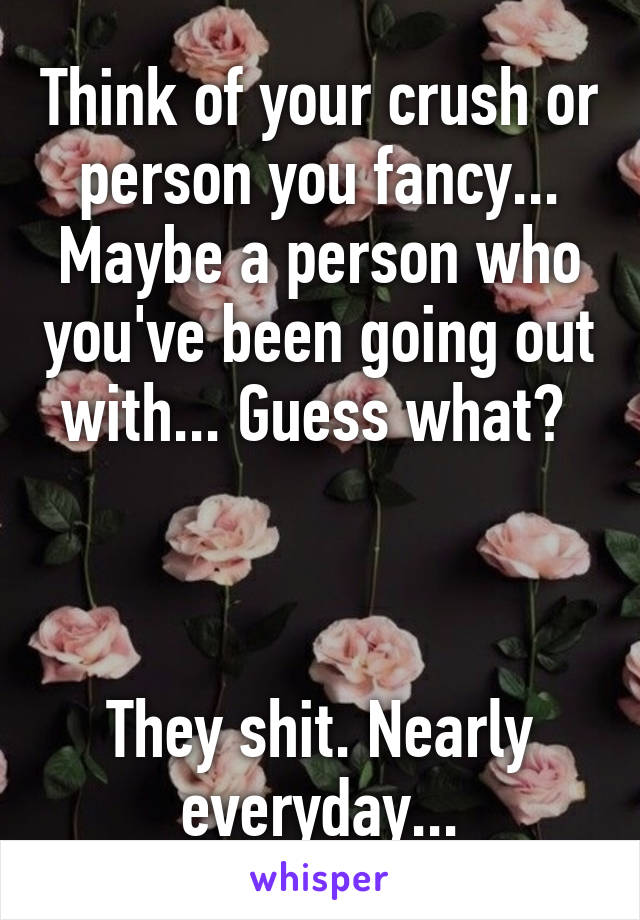 Think of your crush or person you fancy... Maybe a person who you've been going out with... Guess what? 



They shit. Nearly everyday...