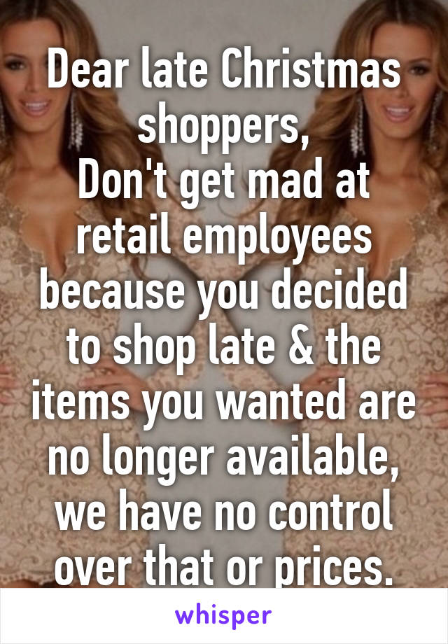 Dear late Christmas shoppers,
Don't get mad at retail employees because you decided to shop late & the items you wanted are no longer available, we have no control over that or prices.