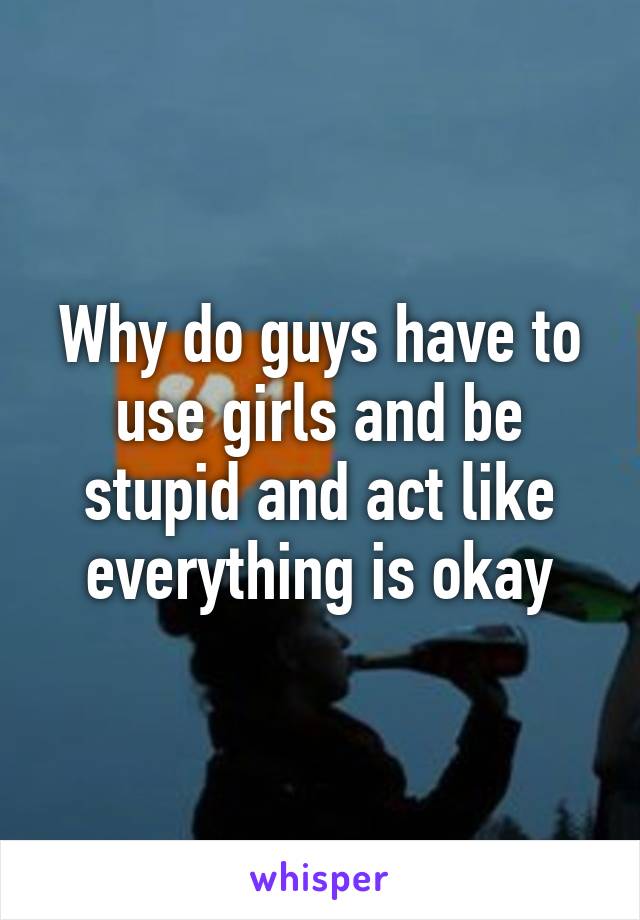Why do guys have to use girls and be stupid and act like everything is okay