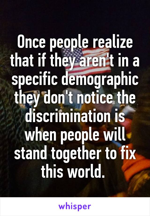 Once people realize that if they aren't in a specific demographic they don't notice the discrimination is when people will stand together to fix this world. 