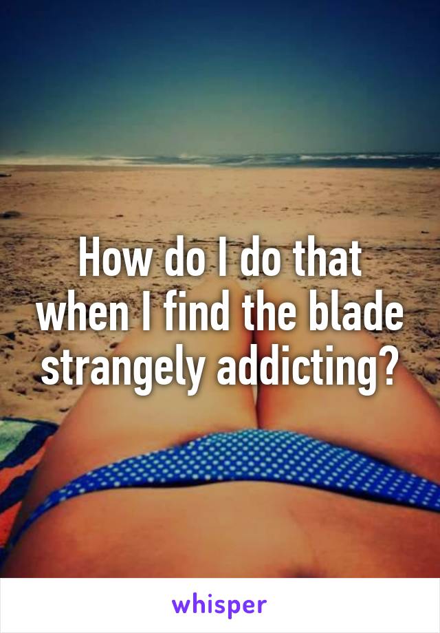 How do I do that when I find the blade strangely addicting?