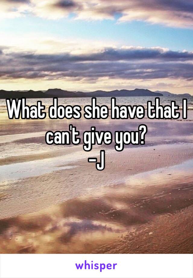 What does she have that I can't give you?
-J