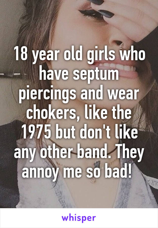 18 year old girls who have septum piercings and wear chokers, like the 1975 but don't like any other band. They annoy me so bad! 