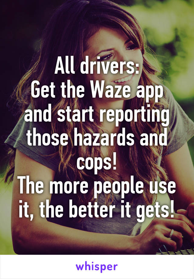 All drivers:
Get the Waze app and start reporting those hazards and cops!
The more people use it, the better it gets!