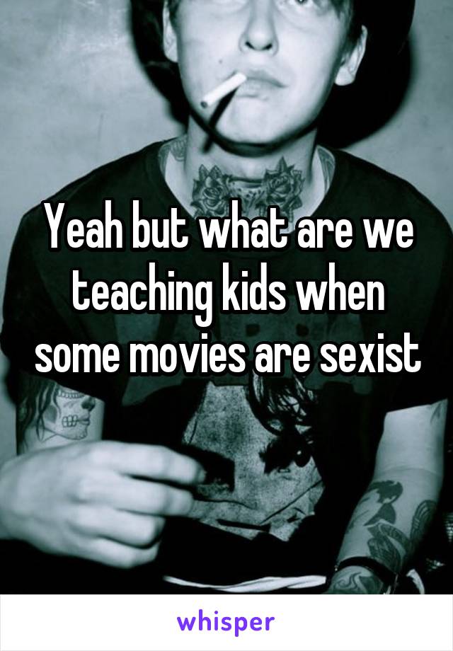 Yeah but what are we teaching kids when some movies are sexist 