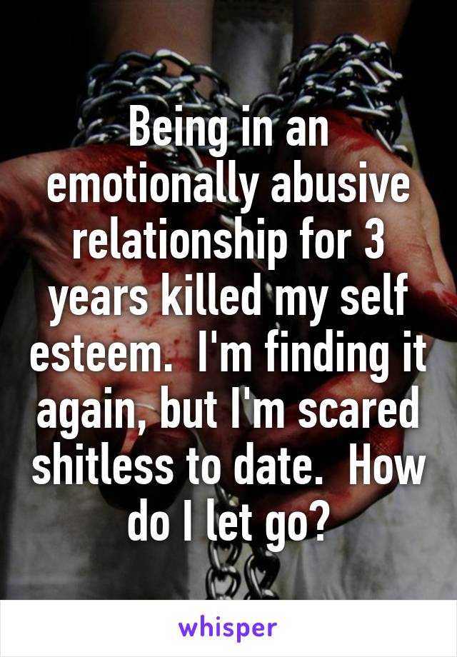 Being in an emotionally abusive relationship for 3 years killed my self esteem.  I'm finding it again, but I'm scared shitless to date.  How do I let go?