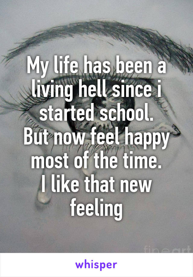 My life has been a living hell since i started school.
But now feel happy most of the time.
I like that new feeling