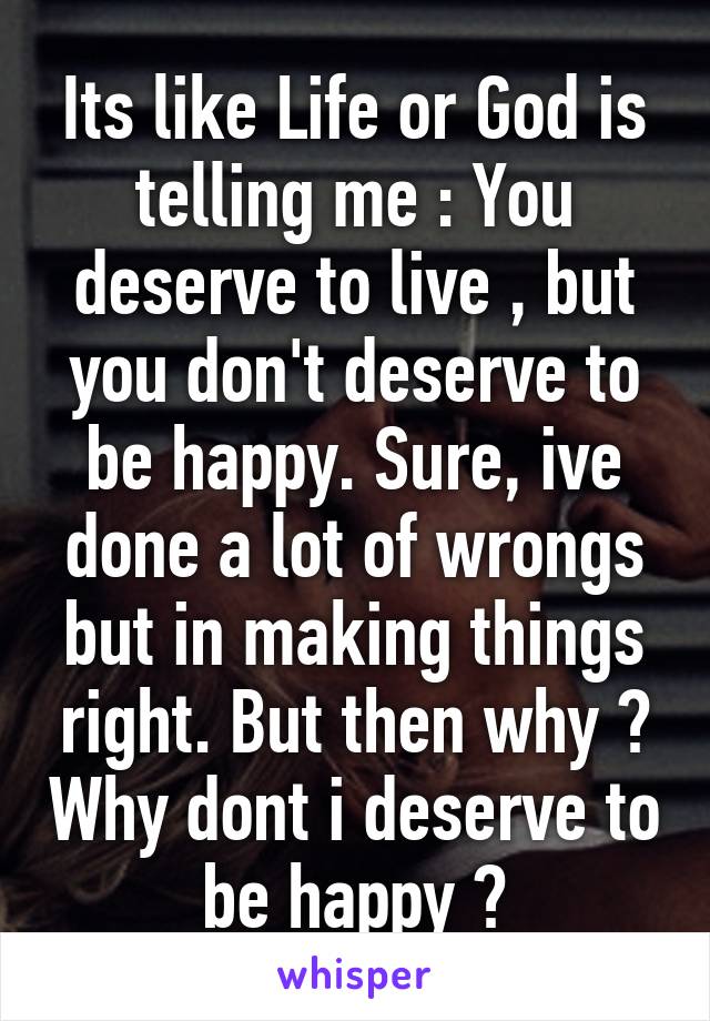 Its like Life or God is telling me : You deserve to live , but you don't deserve to be happy. Sure, ive done a lot of wrongs but in making things right. But then why ? Why dont i deserve to be happy ?