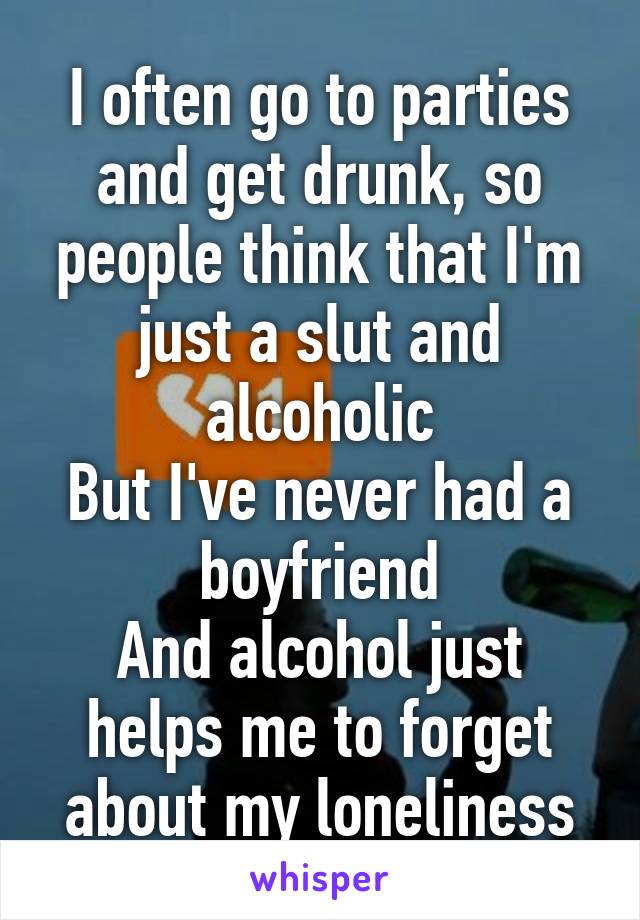 I often go to parties and get drunk, so people think that I'm just a slut and alcoholic
But I've never had a boyfriend
And alcohol just helps me to forget about my loneliness