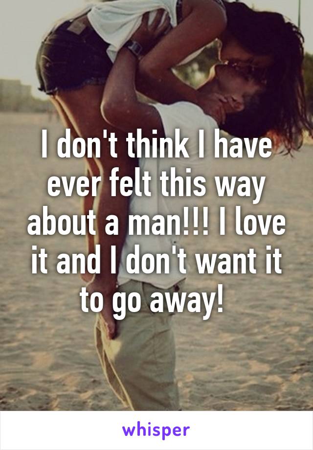 I don't think I have ever felt this way about a man!!! I love it and I don't want it to go away! 