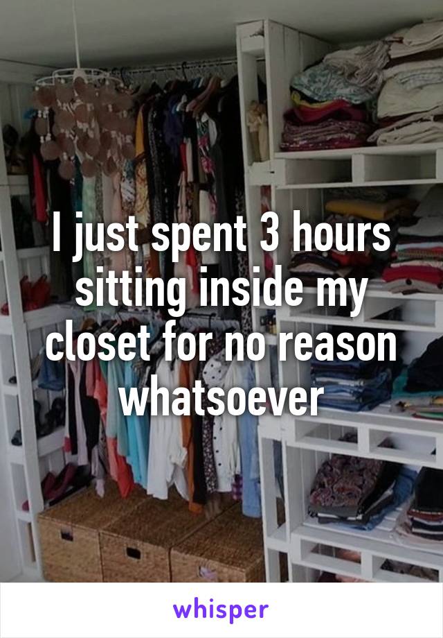 I just spent 3 hours sitting inside my closet for no reason whatsoever