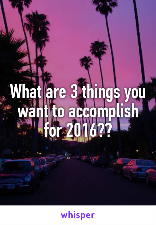 What are 3 things you want to accomplish for 2016??