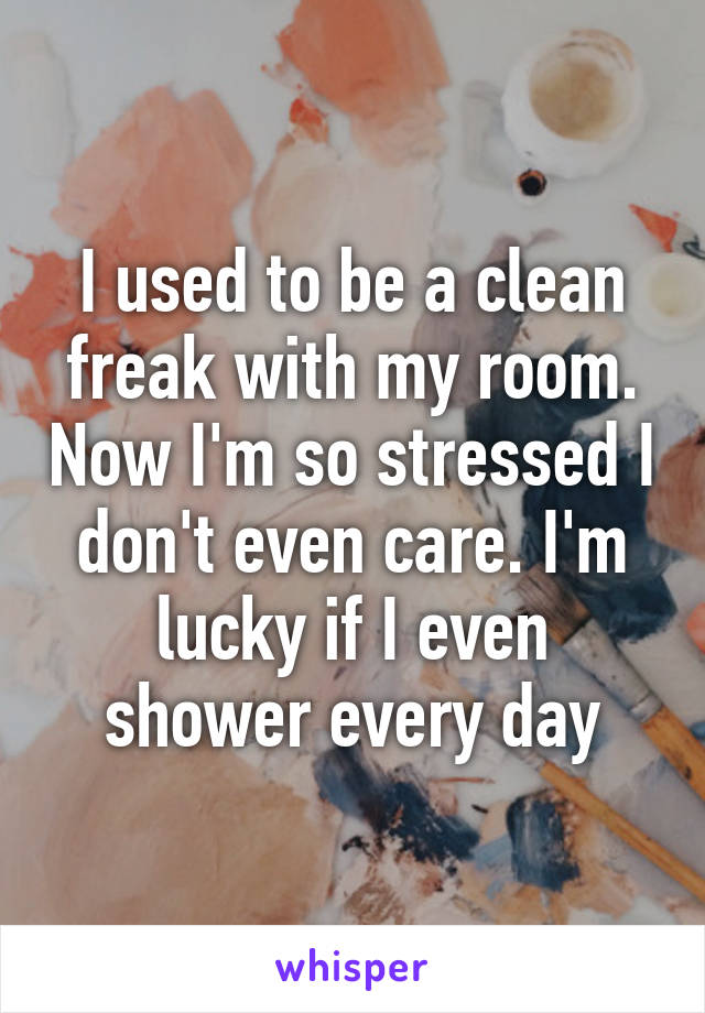 I used to be a clean freak with my room. Now I'm so stressed I don't even care. I'm lucky if I even shower every day