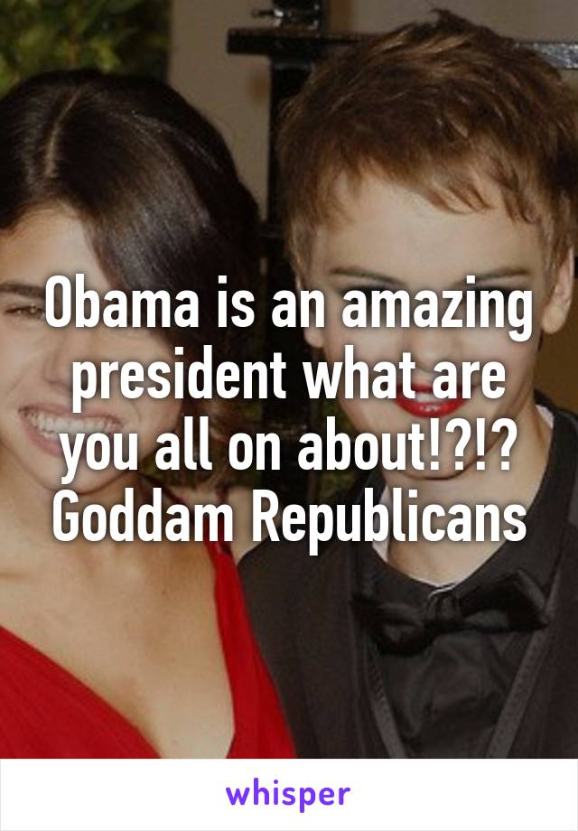 Obama is an amazing president what are you all on about!?!? Goddam Republicans