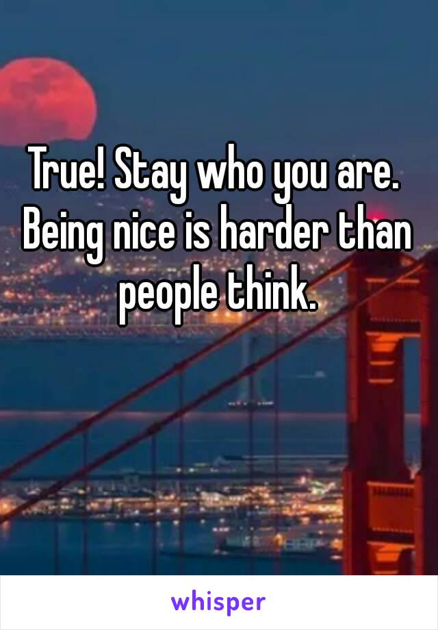 True! Stay who you are. Being nice is harder than people think.