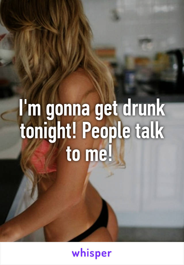 I'm gonna get drunk tonight! People talk to me! 