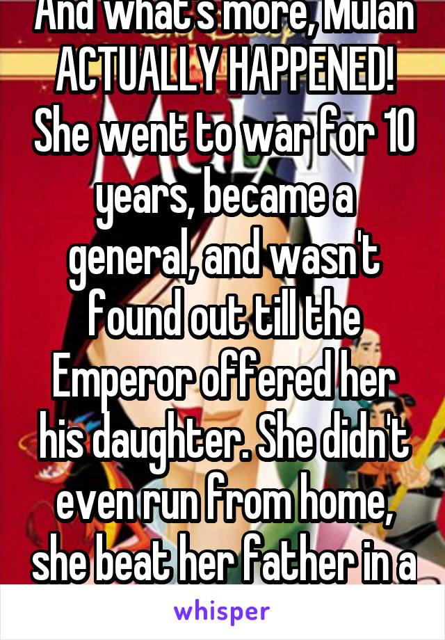 And what's more, Mulan ACTUALLY HAPPENED! She went to war for 10 years, became a general, and wasn't found out till the Emperor offered her his daughter. She didn't even run from home, she beat her father in a sword fight.