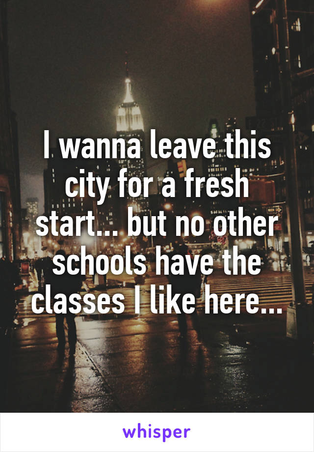 I wanna leave this city for a fresh start... but no other schools have the classes I like here...