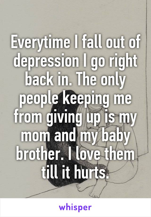 Everytime I fall out of depression I go right back in. The only people keeping me from giving up is my mom and my baby brother. I love them till it hurts.