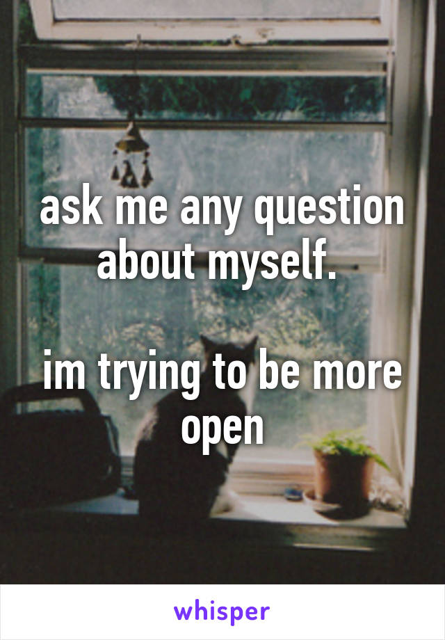 ask me any question about myself. 

im trying to be more open