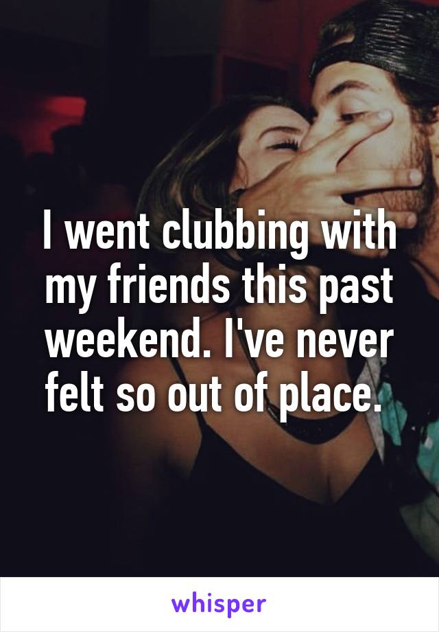 I went clubbing with my friends this past weekend. I've never felt so out of place. 