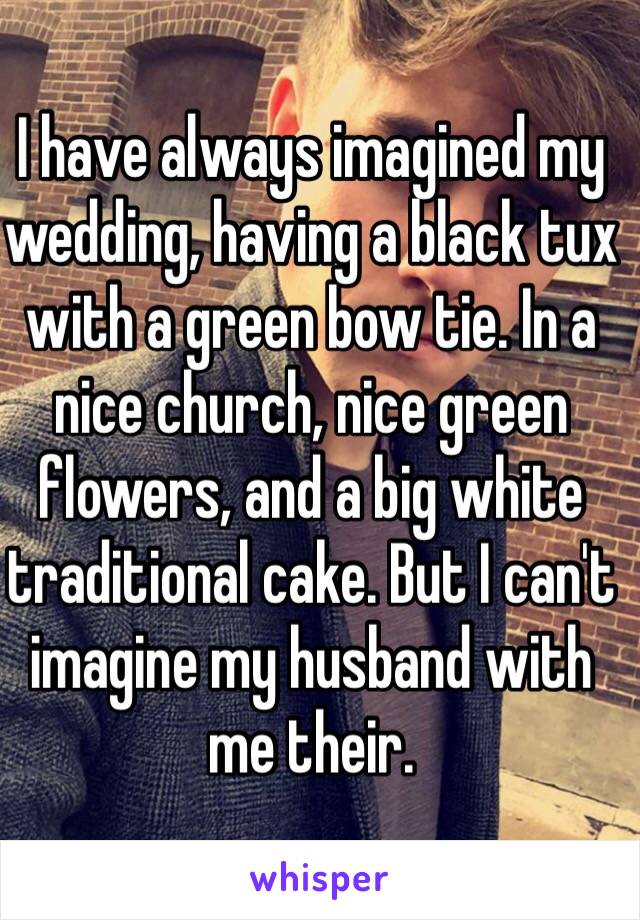 I have always imagined my wedding, having a black tux with a green bow tie. In a nice church, nice green flowers, and a big white traditional cake. But I can't imagine my husband with me their. 