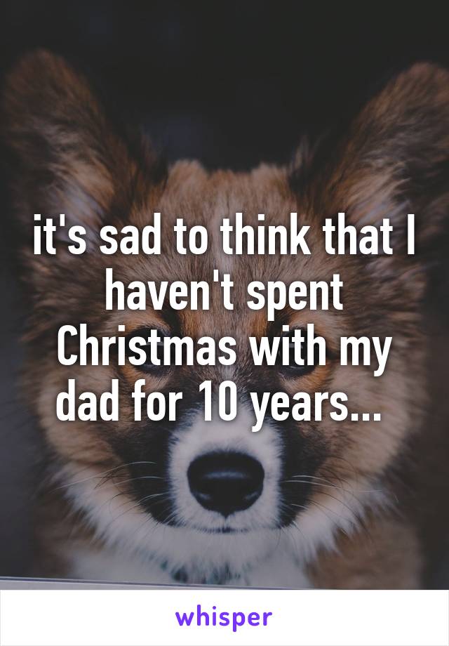 it's sad to think that I haven't spent Christmas with my dad for 10 years... 