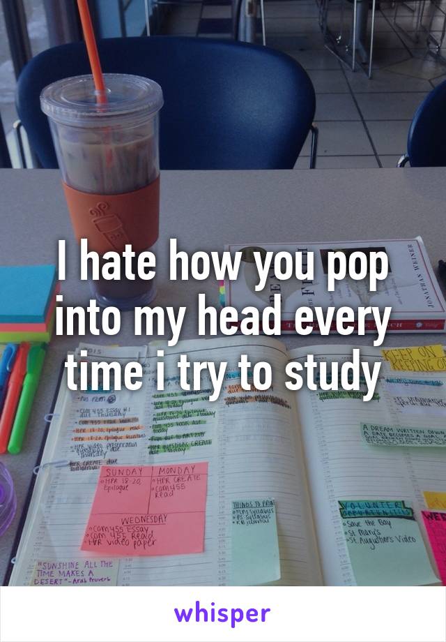 I hate how you pop into my head every time i try to study